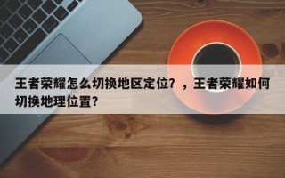 王者荣耀怎么切换地区定位？，王者荣耀如何切换地理位置？