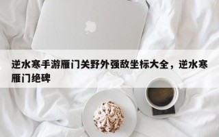 逆水寒手游雁门关野外强敌坐标大全，逆水寒雁门绝碑
