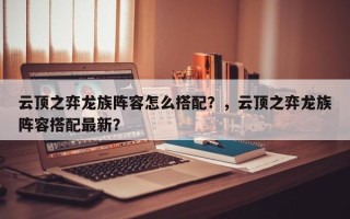 云顶之弈龙族阵容怎么搭配？，云顶之弈龙族阵容搭配最新？