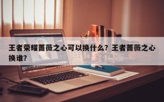 王者荣耀蔷薇之心可以换什么？王者蔷薇之心换谁？