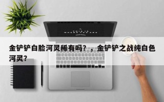 金铲铲白脸河灵稀有吗？，金铲铲之战纯白色河灵？