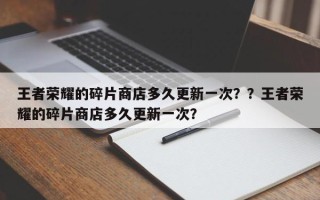 王者荣耀的碎片商店多久更新一次？？王者荣耀的碎片商店多久更新一次？