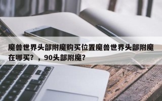 魔兽世界头部附魔购买位置魔兽世界头部附魔在哪买？，90头部附魔？