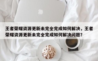 王者荣耀资源更新未完全完成如何解决，王者荣耀资源更新未完全完成如何解决问题？