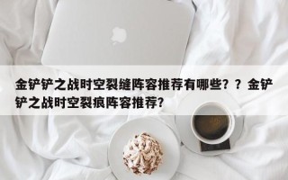 金铲铲之战时空裂缝阵容推荐有哪些？？金铲铲之战时空裂痕阵容推荐？