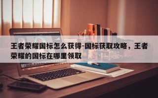 王者荣耀国标怎么获得-国标获取攻略，王者荣耀的国标在哪里领取