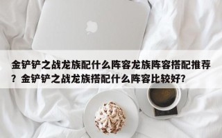 金铲铲之战龙族配什么阵容龙族阵容搭配推荐？金铲铲之战龙族搭配什么阵容比较好？
