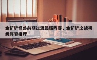 金铲铲怪兽前期过渡最强阵容，金铲铲之战初级阵容推荐