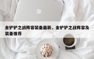 金铲铲之战阵容装备最新，金铲铲之战阵容及装备推荐