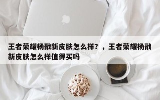 王者荣耀杨戬新皮肤怎么样？，王者荣耀杨戬新皮肤怎么样值得买吗