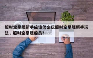 超时空星舰新手应该怎么玩超时空星舰新手玩法，超时空星舰船员？