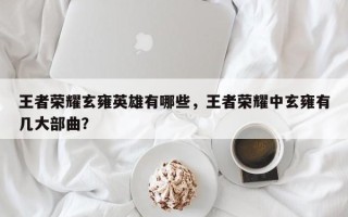 王者荣耀玄雍英雄有哪些，王者荣耀中玄雍有几大部曲？