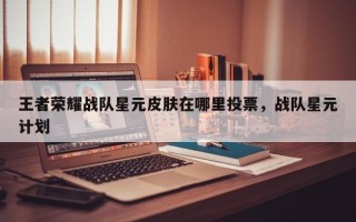 王者荣耀战队星元皮肤在哪里投票，战队星元计划
