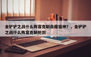 金铲铲之战什么阵容克制白魔狙神？，金铲铲之战什么阵容克制枪剑