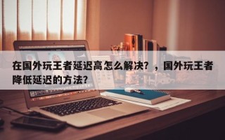 在国外玩王者延迟高怎么解决？，国外玩王者降低延迟的方法？