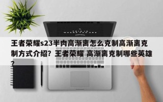 王者荣耀s23半肉高渐离怎么克制高渐离克制方式介绍？王者荣耀 高渐离克制哪些英雄？