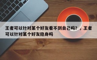 王者可以针对某个好友看不到自己吗？，王者可以针对某个好友隐身吗