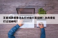 王者孙尚香要怎么打才能打赢貂蝉？孙尚香能打过貂蝉吗？