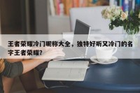王者荣耀冷门昵称大全，独特好听又冷门的名字王者荣耀？