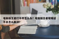 电脑版王者打不开怎么办？电脑版王者荣耀进不去怎么解决？