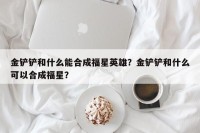 金铲铲和什么能合成福星英雄？金铲铲和什么可以合成福星？