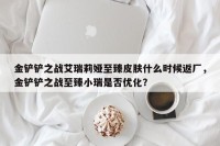 金铲铲之战艾瑞莉娅至臻皮肤什么时候返厂，金铲铲之战至臻小瑞是否优化？