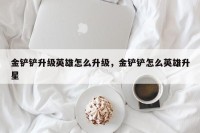 金铲铲升级英雄怎么升级，金铲铲怎么英雄升星