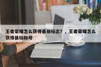 王者荣耀怎么获得县级标志？，王者荣耀怎么获得县标称号