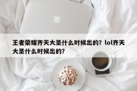 王者荣耀齐天大圣什么时候出的？lol齐天大圣什么时候出的？