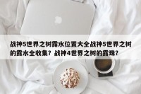 战神5世界之树露水位置大全战神5世界之树的露水全收集？战神4世界之树的露珠？