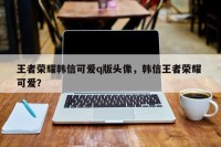 王者荣耀韩信可爱q版头像，韩信王者荣耀 可爱？