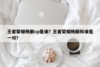 王者荣耀杨戬cp是谁？王者荣耀杨戬和谁是一对？