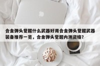 合金弹头觉醒什么武器好用合金弹头觉醒武器装备推荐一览，合金弹头觉醒内测资格？