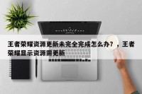 王者荣耀资源更新未完全完成怎么办？，王者荣耀显示资源需更新