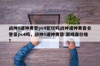 战神5诸神黄昏ps4能玩吗战神诸神黄昏会登录ps4吗，战神5诸神黄昏 游戏盘价格？