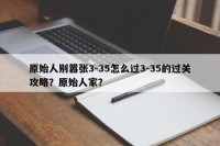 原始人别嚣张3-35怎么过3-35的过关攻略？原始人家？