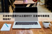 王者娜可露露什么位置好打？王者娜可露露值得练吗？