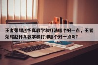 王者荣耀赵怀真教学和打法哪个好一点，王者荣耀赵怀真教学和打法哪个好一点啊？