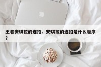 王者安琪拉的连招，安琪拉的连招是什么顺序？