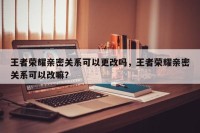 王者荣耀亲密关系可以更改吗，王者荣耀亲密关系可以改嘛？