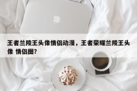 王者兰陵王头像情侣动漫，王者荣耀兰陵王头像 情侣图？