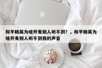 和平精英为啥开麦别人听不到？，和平精英为啥开麦别人听不到我的声音