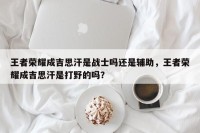 王者荣耀成吉思汗是战士吗还是辅助，王者荣耀成吉思汗是打野的吗？