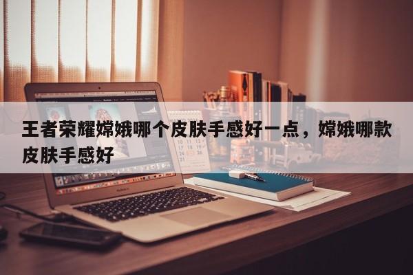 王者荣耀嫦娥哪个皮肤手感好一点,嫦娥哪款皮肤手感好