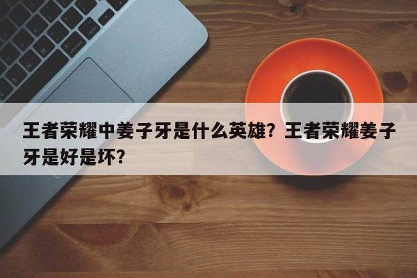 王者荣耀中姜子牙是什么英雄?王者荣耀姜子牙是好是坏?