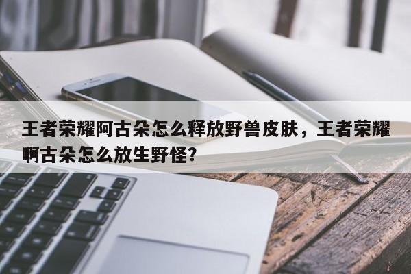 王者荣耀阿古朵怎么释放野兽皮肤,王者荣耀啊古朵怎么放生野怪?