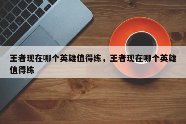 王者现在哪个英雄值得练,王者现在哪个英雄值得练