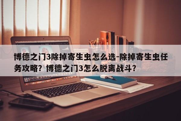 博德之门3除掉寄生虫怎么选-除掉寄生虫任务攻略?博德之门3怎么脱离战斗?