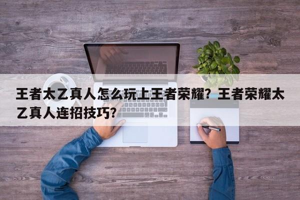 王者太乙真人怎么玩上王者荣耀?王者荣耀太乙真人连招技巧?