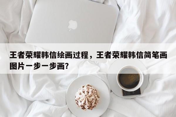 王者荣耀韩信绘画过程,王者荣耀韩信简笔画图片一步一步画?
